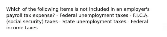 Which of the following items is not included in an employer's payroll tax expense? - Federal unemployment taxes - F.I.C.A. (social security) taxes - State unemployment taxes - Federal income taxes