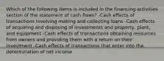 Which of the following items is included in the financing activities section of the statement of cash flows? -Cash effects of transactions involving making and collecting loans -Cash effects of acquiring and disposing of investments and property, plant, and equipment -Cash effects of transactions obtaining resources from owners and providing them with a return on their investment -Cash effects of transactions that enter into the determination of net income