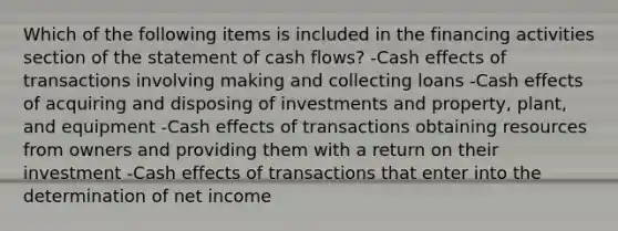 Which of the following items is included in the financing activities section of the statement of cash flows? -Cash effects of transactions involving making and collecting loans -Cash effects of acquiring and disposing of investments and property, plant, and equipment -Cash effects of transactions obtaining resources from owners and providing them with a return on their investment -Cash effects of transactions that enter into the determination of net income