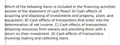 Which of the following items is included in the financing activities section of the statement of cash flows? A) Cash effects of acquiring and disposing of investments and property, plant, and equipment. B) Cash effects of transactions that enter into the determination of net income. C) Cash effects of transactions obtaining resources from owners and providing them with a return on their investment. D) Cash effects of transactions involving making and collecting loans.