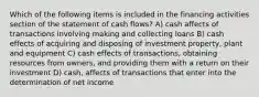 Which of the following items is included in the financing activities section of the statement of cash flows? A) cash affects of transactions involving making and collecting loans B) cash effects of acquiring and disposing of investment property, plant and equipment C) cash effects of transactions, obtaining resources from owners, and providing them with a return on their investment D) cash, affects of transactions that enter into the determination of net income