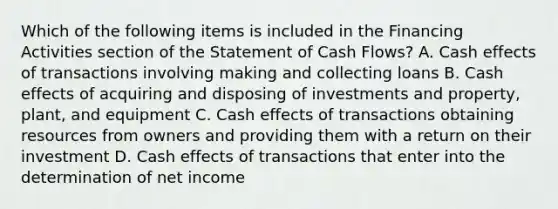 Which of the following items is included in the Financing Activities section of the Statement of Cash Flows? A. Cash effects of transactions involving making and collecting loans B. Cash effects of acquiring and disposing of investments and property, plant, and equipment C. Cash effects of transactions obtaining resources from owners and providing them with a return on their investment D. Cash effects of transactions that enter into the determination of net income