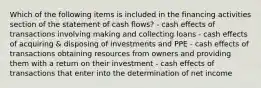 Which of the following items is included in the financing activities section of the statement of cash flows? - cash effects of transactions involving making and collecting loans - cash effects of acquiring & disposing of investments and PPE - cash effects of transactions obtaining resources from owners and providing them with a return on their investment - cash effects of transactions that enter into the determination of net income