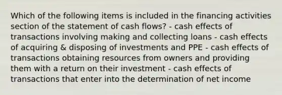 Which of the following items is included in the financing activities section of the statement of cash flows? - cash effects of transactions involving making and collecting loans - cash effects of acquiring & disposing of investments and PPE - cash effects of transactions obtaining resources from owners and providing them with a return on their investment - cash effects of transactions that enter into the determination of net income