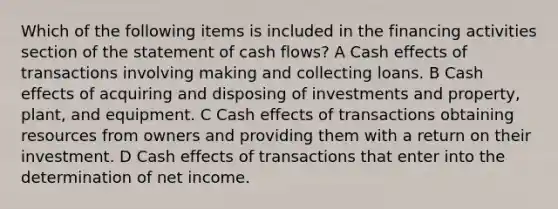 Which of the following items is included in the financing activities section of the statement of cash flows? A Cash effects of transactions involving making and collecting loans. B Cash effects of acquiring and disposing of investments and property, plant, and equipment. C Cash effects of transactions obtaining resources from owners and providing them with a return on their investment. D Cash effects of transactions that enter into the determination of net income.