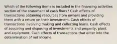 Which of the following items is included in the financing activities section of the statement of cash flows? Cash effects of transactions obtaining resources from owners and providing them with a return on their investment. Cash effects of transactions involving making and collecting loans. Cash effects of acquiring and disposing of investments and property, plant, and equipment. Cash effects of transactions that enter into the determination of net income.