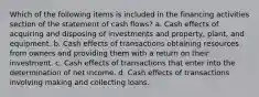 Which of the following items is included in the financing activities section of the statement of cash flows? a. Cash effects of acquiring and disposing of investments and property, plant, and equipment. b. Cash effects of transactions obtaining resources from owners and providing them with a return on their investment. c. Cash effects of transactions that enter into the determination of net income. d. Cash effects of transactions involving making and collecting loans.