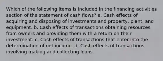 Which of the following items is included in the financing activities section of the statement of cash flows? a. Cash effects of acquiring and disposing of investments and property, plant, and equipment. b. Cash effects of transactions obtaining resources from owners and providing them with a return on their investment. c. Cash effects of transactions that enter into the determination of net income. d. Cash effects of transactions involving making and collecting loans.