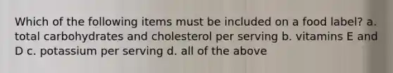 Which of the following items must be included on a food label? a. total carbohydrates and cholesterol per serving b. vitamins E and D c. potassium per serving d. all of the above