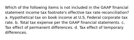 Which of the following items is not included in the GAAP financial statement income tax footnote's effective tax rate reconciliation? a. Hypothetical tax on book income at U.S. Federal corporate tax rate. b. Total tax expense per the GAAP financial statements. c. Tax effect of permanent differences. d. Tax effect of temporary differences.