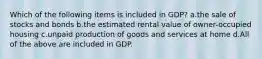 Which of the following items is included in GDP? a.the sale of stocks and bonds b.the estimated rental value of owner-occupied housing c.unpaid production of goods and services at home d.All of the above are included in GDP.