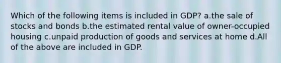 Which of the following items is included in GDP? a.the sale of stocks and bonds b.the estimated rental value of owner-occupied housing c.unpaid production of goods and services at home d.All of the above are included in GDP.