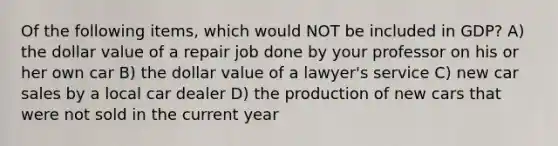 Of the following items, which would NOT be included in GDP? A) the dollar value of a repair job done by your professor on his or her own car B) the dollar value of a lawyer's service C) new car sales by a local car dealer D) the production of new cars that were not sold in the current year