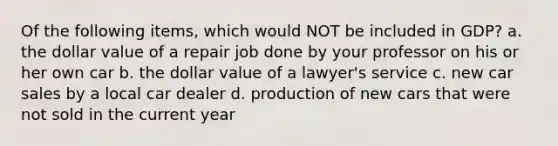 Of the following items, which would NOT be included in GDP? a. the dollar value of a repair job done by your professor on his or her own car b. the dollar value of a lawyer's service c. new car sales by a local car dealer d. production of new cars that were not sold in the current year