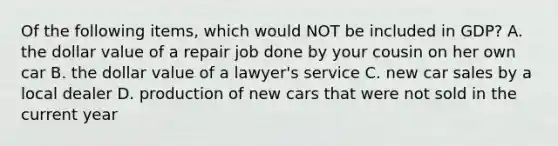 Of the following items, which would NOT be included in GDP? A. the dollar value of a repair job done by your cousin on her own car B. the dollar value of a lawyer's service C. new car sales by a local dealer D. production of new cars that were not sold in the current year