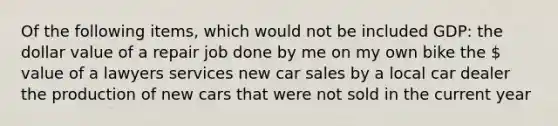 Of the following items, which would not be included GDP: the dollar value of a repair job done by me on my own bike the  value of a lawyers services new car sales by a local car dealer the production of new cars that were not sold in the current year