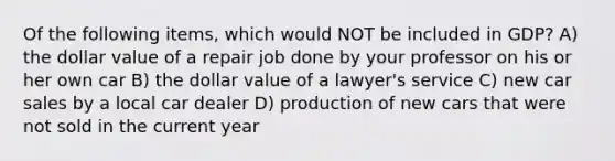 Of the following items, which would NOT be included in GDP? A) the dollar value of a repair job done by your professor on his or her own car B) the dollar value of a lawyer's service C) new car sales by a local car dealer D) production of new cars that were not sold in the current year