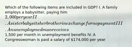 Which of the following items are included in GDP? I. A family employs a babysitter, paying him 2,000 per year II. A sister babysits her brother in exchange for no payment III. An unemploymed man receives1,500 per month in unemployment benefits IV. A Congresswoman is paid a salary of 174,000 per year