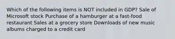 Which of the following items is NOT included in GDP? Sale of Microsoft stock Purchase of a hamburger at a fast-food restaurant Sales at a grocery store Downloads of new music albums charged to a credit card