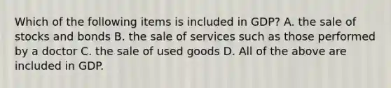 Which of the following items is included in GDP? A. the sale of stocks and bonds B. the sale of services such as those performed by a doctor C. the sale of used goods D. All of the above are included in GDP.