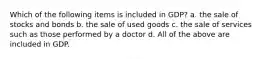 Which of the following items is included in GDP? a. the sale of stocks and bonds b. the sale of used goods c. the sale of services such as those performed by a doctor d. All of the above are included in GDP.