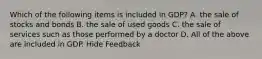 Which of the following items is included in GDP? A. the sale of stocks and bonds B. the sale of used goods C. the sale of services such as those performed by a doctor D. All of the above are included in GDP. Hide Feedback