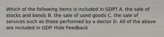 Which of the following items is included in GDP? A. the sale of stocks and bonds B. the sale of used goods C. the sale of services such as those performed by a doctor D. All of the above are included in GDP. Hide Feedback