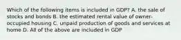 Which of the following items is included in GDP? A. the sale of stocks and bonds B. the estimated rental value of owner-occupied housing C. unpaid production of goods and services at home D. All of the above are included in GDP