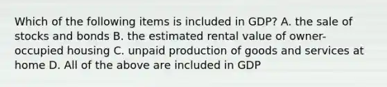 Which of the following items is included in GDP? A. the sale of stocks and bonds B. the estimated rental value of owner-occupied housing C. unpaid production of goods and services at home D. All of the above are included in GDP