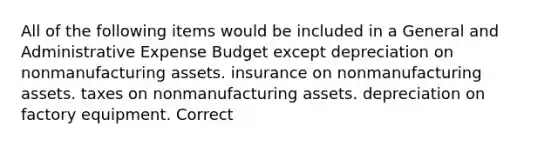 All of the following items would be included in a General and Administrative Expense Budget except depreciation on nonmanufacturing assets. insurance on nonmanufacturing assets. taxes on nonmanufacturing assets. depreciation on factory equipment. Correct