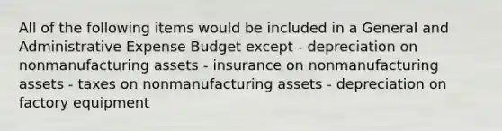 All of the following items would be included in a General and Administrative Expense Budget except - depreciation on nonmanufacturing assets - insurance on nonmanufacturing assets - taxes on nonmanufacturing assets - depreciation on factory equipment