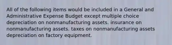 All of the following items would be included in a General and Administrative Expense Budget except multiple choice depreciation on nonmanufacturing assets. insurance on nonmanufacturing assets. taxes on nonmanufacturing assets depreciation on factory equipment.