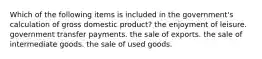 Which of the following items is included in the government's calculation of gross domestic product? the enjoyment of leisure. government transfer payments. the sale of exports. the sale of intermediate goods. the sale of used goods.