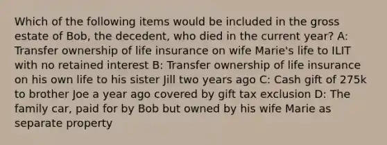 Which of the following items would be included in the gross estate of Bob, the decedent, who died in the current year? A: Transfer ownership of life insurance on wife Marie's life to ILIT with no retained interest B: Transfer ownership of life insurance on his own life to his sister Jill two years ago C: Cash gift of 275k to brother Joe a year ago covered by gift tax exclusion D: The family car, paid for by Bob but owned by his wife Marie as separate property