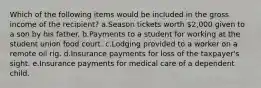 Which of the following items would be included in the gross income of the recipient? a.Season tickets worth 2,000 given to a son by his father. b.Payments to a student for working at the student union food court. c.Lodging provided to a worker on a remote oil rig. d.Insurance payments for loss of the taxpayer's sight. e.Insurance payments for medical care of a dependent child.