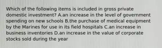 Which of the following items is included in gross private domestic investment? A.an increase in the level of government spending on new schools B.the purchase of medical equipment by the Marines for use in its field hospitals C.an increase in business inventories D.an increase in the value of corporate stocks sold during the year