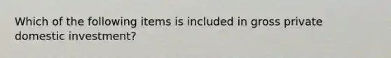 Which of the following items is included in gross private domestic investment?