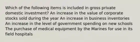 Which of the following items is included in gross private domestic investment? An increase in the value of corporate stocks sold during the year An increase in business inventories An increase in the level of government spending on new schools The purchase of medical equipment by the Marines for use in its field hospitals