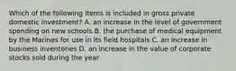 Which of the following items is included in gross private domestic investment? A. an increase in the level of government spending on new schools B. the purchase of medical equipment by the Marines for use in its field hospitals C. an increase in business inventories D. an increase in the value of corporate stocks sold during the year