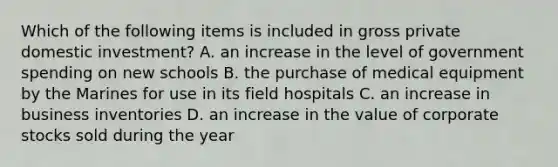 Which of the following items is included in gross private domestic investment? A. an increase in the level of government spending on new schools B. the purchase of medical equipment by the Marines for use in its field hospitals C. an increase in business inventories D. an increase in the value of corporate stocks sold during the year