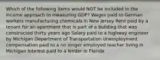 Which of the following items would NOT be included in the income approach to measuring GDP? Wages paid to German workers manufacturing chemicals in New Jersey Rent paid by a tenant for an apartment that is part of a building that was constructed thirty years ago Salary paid to a highway engineer by Michigan Department of Transportation Unemployment compensation paid to a no longer employed teacher living in Michigan Interest paid to a lender in Florida