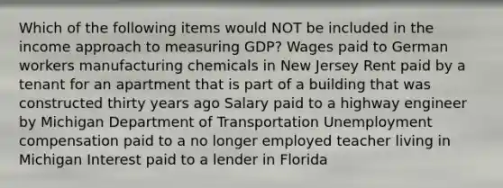 Which of the following items would NOT be included in the income approach to measuring GDP? Wages paid to German workers manufacturing chemicals in New Jersey Rent paid by a tenant for an apartment that is part of a building that was constructed thirty years ago Salary paid to a highway engineer by Michigan Department of Transportation Unemployment compensation paid to a no longer employed teacher living in Michigan Interest paid to a lender in Florida