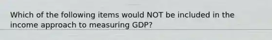 Which of the following items would NOT be included in the income approach to measuring GDP?