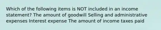 Which of the following items is NOT included in an income statement? The amount of goodwill Selling and administrative expenses Interest expense The amount of income taxes paid