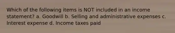 Which of the following items is NOT included in an <a href='https://www.questionai.com/knowledge/kCPMsnOwdm-income-statement' class='anchor-knowledge'>income statement</a>? a. Goodwill b. Selling and administrative expenses c. Interest expense d. Income taxes paid