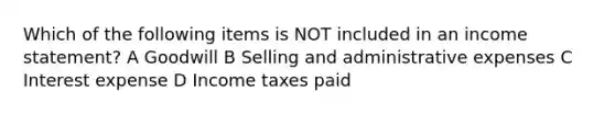 Which of the following items is NOT included in an <a href='https://www.questionai.com/knowledge/kCPMsnOwdm-income-statement' class='anchor-knowledge'>income statement</a>? A Goodwill B Selling and administrative expenses C Interest expense D Income taxes paid