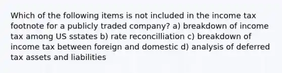 Which of the following items is not included in the income tax footnote for a publicly traded company? a) breakdown of income tax among US sstates b) rate reconcilliation c) breakdown of income tax between foreign and domestic d) analysis of deferred tax assets and liabilities