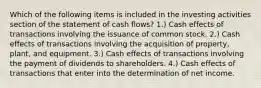 Which of the following items is included in the investing activities section of the statement of cash flows? 1.) Cash effects of transactions involving the issuance of common stock. 2.) Cash effects of transactions involving the acquisition of property, plant, and equipment. 3.) Cash effects of transactions involving the payment of dividends to shareholders. 4.) Cash effects of transactions that enter into the determination of net income.