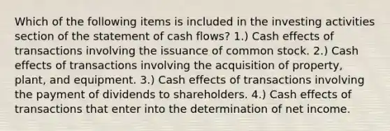 Which of the following items is included in the investing activities section of the statement of cash flows? 1.) Cash effects of transactions involving the issuance of common stock. 2.) Cash effects of transactions involving the acquisition of property, plant, and equipment. 3.) Cash effects of transactions involving the payment of dividends to shareholders. 4.) Cash effects of transactions that enter into the determination of net income.