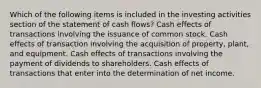 Which of the following items is included in the investing activities section of the statement of cash flows? Cash effects of transactions involving the issuance of common stock. Cash effects of transaction involving the acquisition of property, plant, and equipment. Cash effects of transactions involving the payment of dividends to shareholders. Cash effects of transactions that enter into the determination of net income.